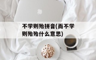 不学则殆拼音(而不学则殆殆什么意思)