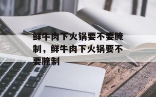 鲜牛肉下火锅要不要腌制，鲜牛肉下火锅要不要腌制