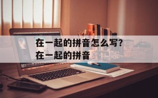 在一起的拼音怎么写？在一起的拼音