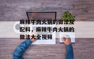 麻辣牛肉火锅的做法及配料，麻辣牛肉火锅的做法大全视频