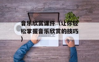 音乐欣赏课件（让你轻松掌握音乐欣赏的技巧）