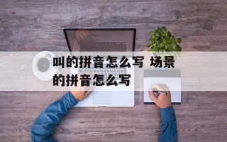 叫的拼音怎么写 场景的拼音怎么写