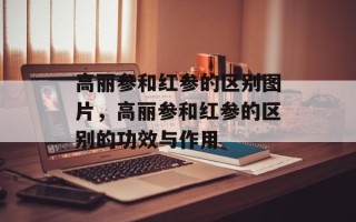 高丽参和红参的区别图片，高丽参和红参的区别的功效与作用
