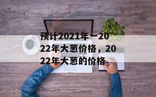 预计2021年一2022年大葱价格，2022年大葱的价格