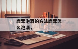 鹿茸泡酒的方法鹿茸怎么泡酒，
