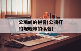 公鸡叫的拼音(公鸡打鸣喔喔啼的读音)