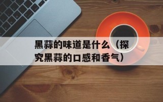 黑蒜的味道是什么（探究黑蒜的口感和香气）