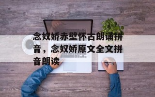 念奴娇赤壁怀古朗诵拼音，念奴娇原文全文拼音朗读