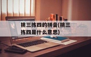 挑三拣四的拼音(挑三拣四是什么意思)