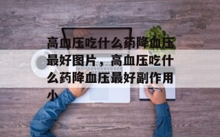 高血压吃什么药降血压最好图片，高血压吃什么药降血压最好副作用小