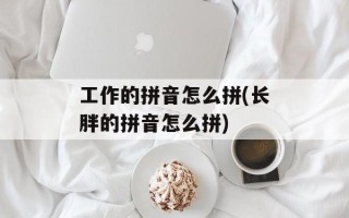 工作的拼音怎么拼(长胖的拼音怎么拼)