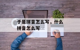 于是拼音怎么写，什么拼音怎么写