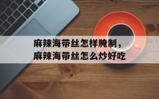 麻辣海带丝怎样腌制，麻辣海带丝怎么炒好吃