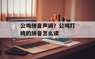 公鸡拼音声调？公鸡打鸣的拼音怎么读