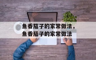 鱼香茄子的家常做法，鱼香茄子的家常做法