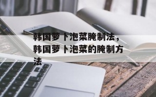 韩国萝卜泡菜腌制法，韩国萝卜泡菜的腌制方法