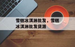 雪糕冰淇淋批发，雪糕冰淇淋批发货源