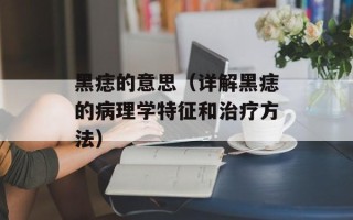 黑痣的意思（详解黑痣的病理学特征和治疗方法）