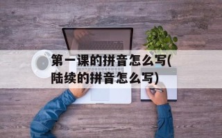 第一课的拼音怎么写(陆续的拼音怎么写)