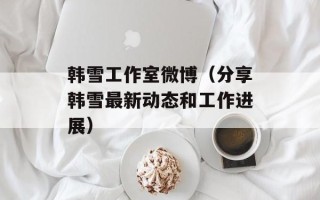 韩雪工作室微博（分享韩雪最新动态和工作进展）