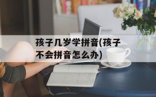 孩子几岁学拼音(孩子不会拼音怎么办)