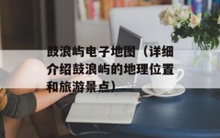 鼓浪屿电子地图（详细介绍鼓浪屿的地理位置和旅游景点）