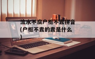 流水不腐户枢不蠹拼音(户枢不蠹的蠹是什么)