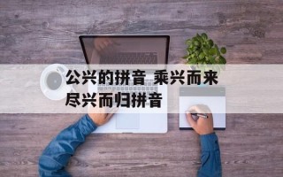 公兴的拼音 乘兴而来尽兴而归拼音
