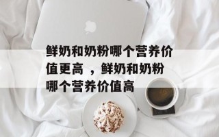鲜奶和奶粉哪个营养价值更高 ，鲜奶和奶粉哪个营养价值高