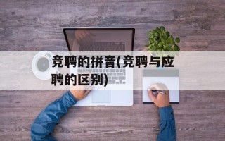 竞聘的拼音(竞聘与应聘的区别)