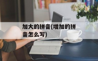 加大的拼音(增加的拼音怎么写)