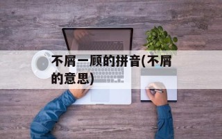不屑一顾的拼音(不屑的意思)