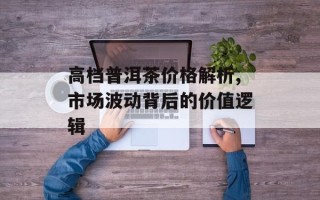 高档普洱茶价格解析,市场波动背后的价值逻辑