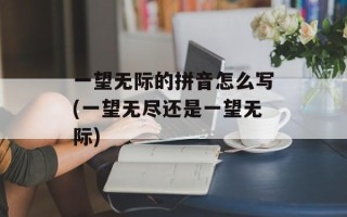 一望无际的拼音怎么写(一望无尽还是一望无际)