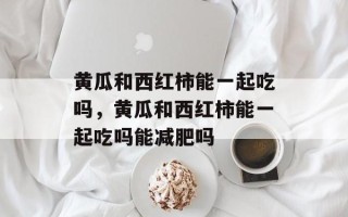 黄瓜和西红柿能一起吃吗，黄瓜和西红柿能一起吃吗能减肥吗