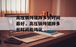 高压锅炖猪蹄多长时间最好，高压锅炖猪蹄多长时间能炖化