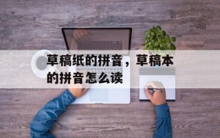 草稿纸的拼音，草稿本的拼音怎么读