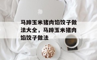 马蹄玉米猪肉馅饺子做法大全，马蹄玉米猪肉馅饺子做法