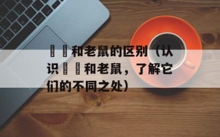 鼩鼱和老鼠的区别（认识鼩鼱和老鼠，了解它们的不同之处）