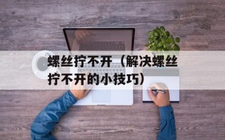 螺丝拧不开（解决螺丝拧不开的小技巧）