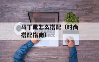 马丁靴怎么搭配（时尚搭配指南）
