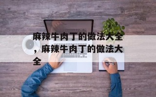 麻辣牛肉丁的做法大全，麻辣牛肉丁的做法大全