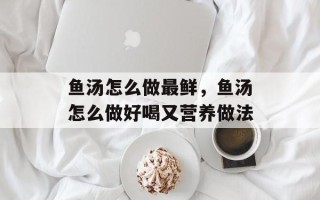 鱼汤怎么做最鲜，鱼汤怎么做好喝又营养做法