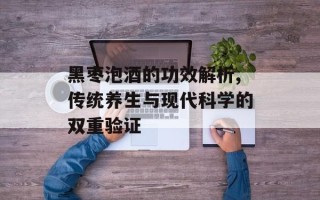 黑枣泡酒的功效解析,传统养生与现代科学的双重验证