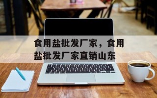 食用盐批发厂家，食用盐批发厂家直销山东