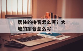居住的拼音怎么写？大地的拼音怎么写