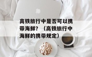 高铁旅行中是否可以携带海鲜？（高铁旅行中海鲜的携带规定）