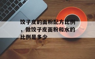 饺子皮的面粉配方比例，做饺子皮面粉和水的比例是多少