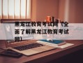 黑龙江教育考试网（全面了解黑龙江教育考试网）