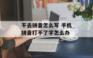 不去拼音怎么写 手机拼音打不了字怎么办